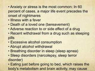 • Anxiety or stress is the most common: In 60
percent of cases, a major life event precedes the
onset of nightmares
• Illness with a fever
• Death of a loved one (bereavement)
• Adverse reaction to or side effect of a drug
• Recent withdrawal from a drug such as sleeping
pills
• Excessive alcohol consumption
• Abrupt alcohol withdrawal
• Breathing disorder in sleep (sleep apnea)
• Sleep disorders (narcolepsy, sleep terror
disorder)
• Eating just before going to bed, which raises the
body's metabolism and brain activity, may cause
 