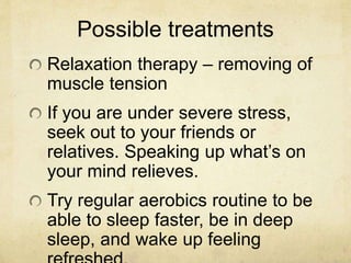 Possible treatments
Relaxation therapy – removing of
muscle tension
If you are under severe stress,
seek out to your friends or
relatives. Speaking up what’s on
your mind relieves.
Try regular aerobics routine to be
able to sleep faster, be in deep
sleep, and wake up feeling
 