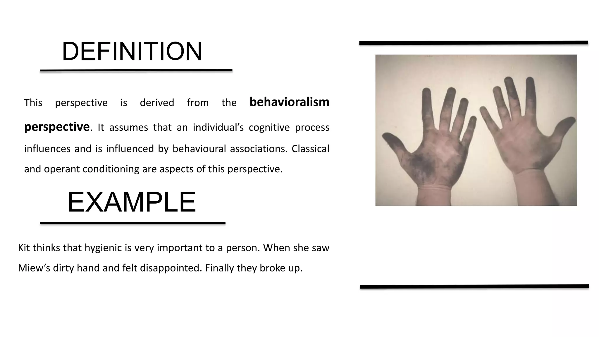 DEFINITION
This perspective is derived from the behavioralism
perspective. It assumes that an individual’s cognitive process
influences and is influenced by behavioural associations. Classical
and operant conditioning are aspects of this perspective.
EXAMPLE
Kit thinks that hygienic is very important to a person. When she saw
Miew’s dirty hand and felt disappointed. Finally they broke up.
 