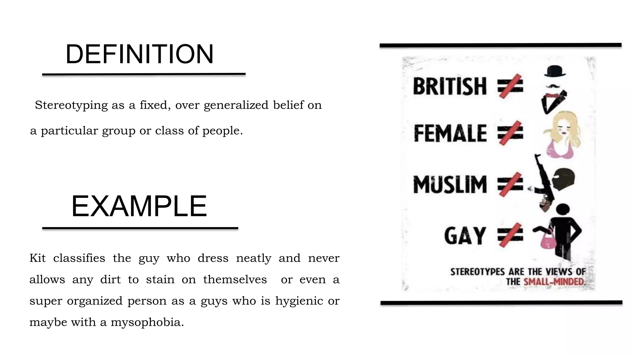 Stereotyping as a fixed, over generalized belief on
a particular group or class of people.
Kit classifies the guy who dress neatly and never
allows any dirt to stain on themselves or even a
super organized person as a guys who is hygienic or
maybe with a mysophobia.
DEFINITION
EXAMPLE
 