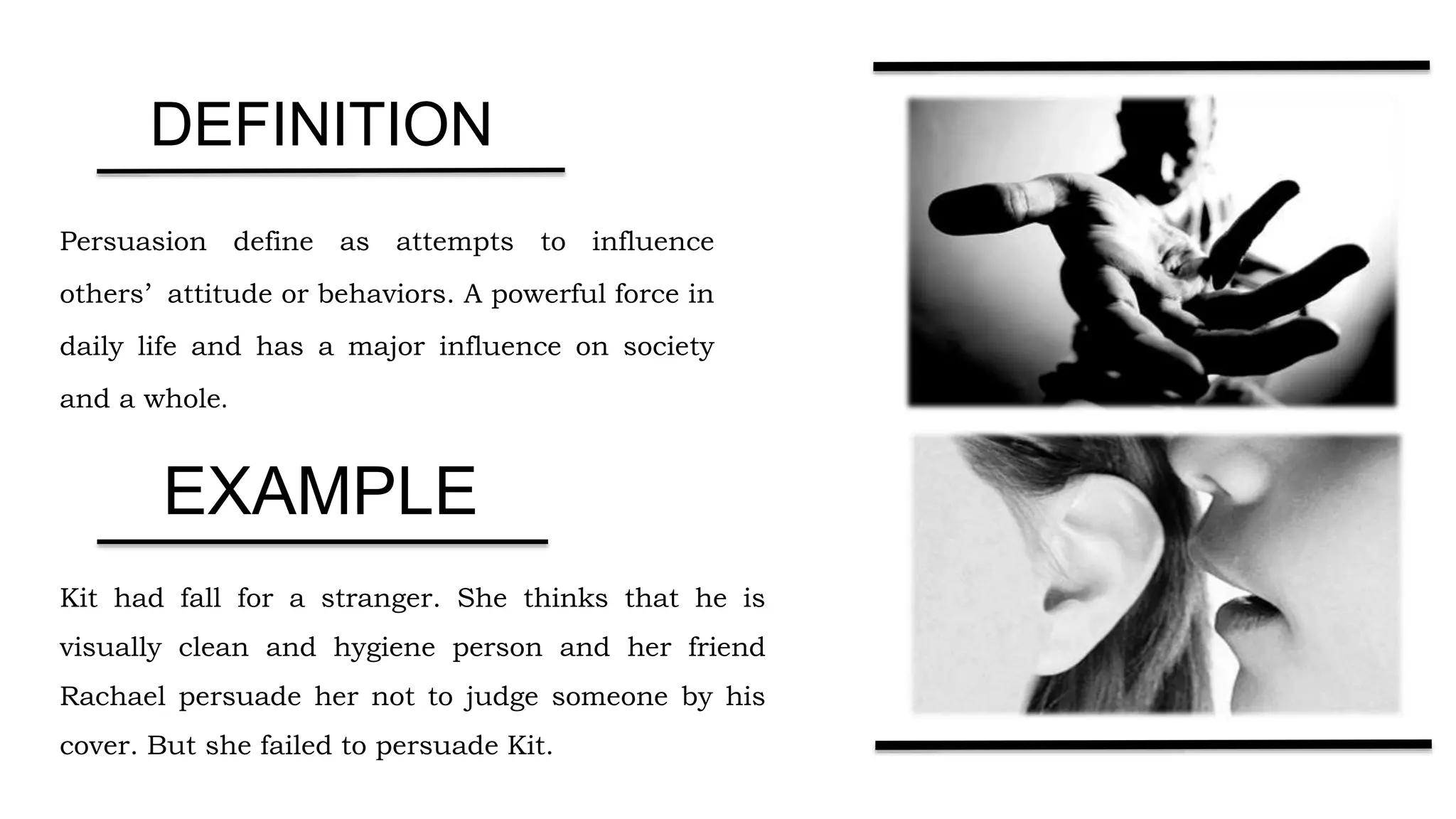 Persuasion define as attempts to influence
others’ attitude or behaviors. A powerful force in
daily life and has a major influence on society
and a whole.
Kit had fall for a stranger. She thinks that he is
visually clean and hygiene person and her friend
Rachael persuade her not to judge someone by his
cover. But she failed to persuade Kit.
DEFINITION
EXAMPLE
 