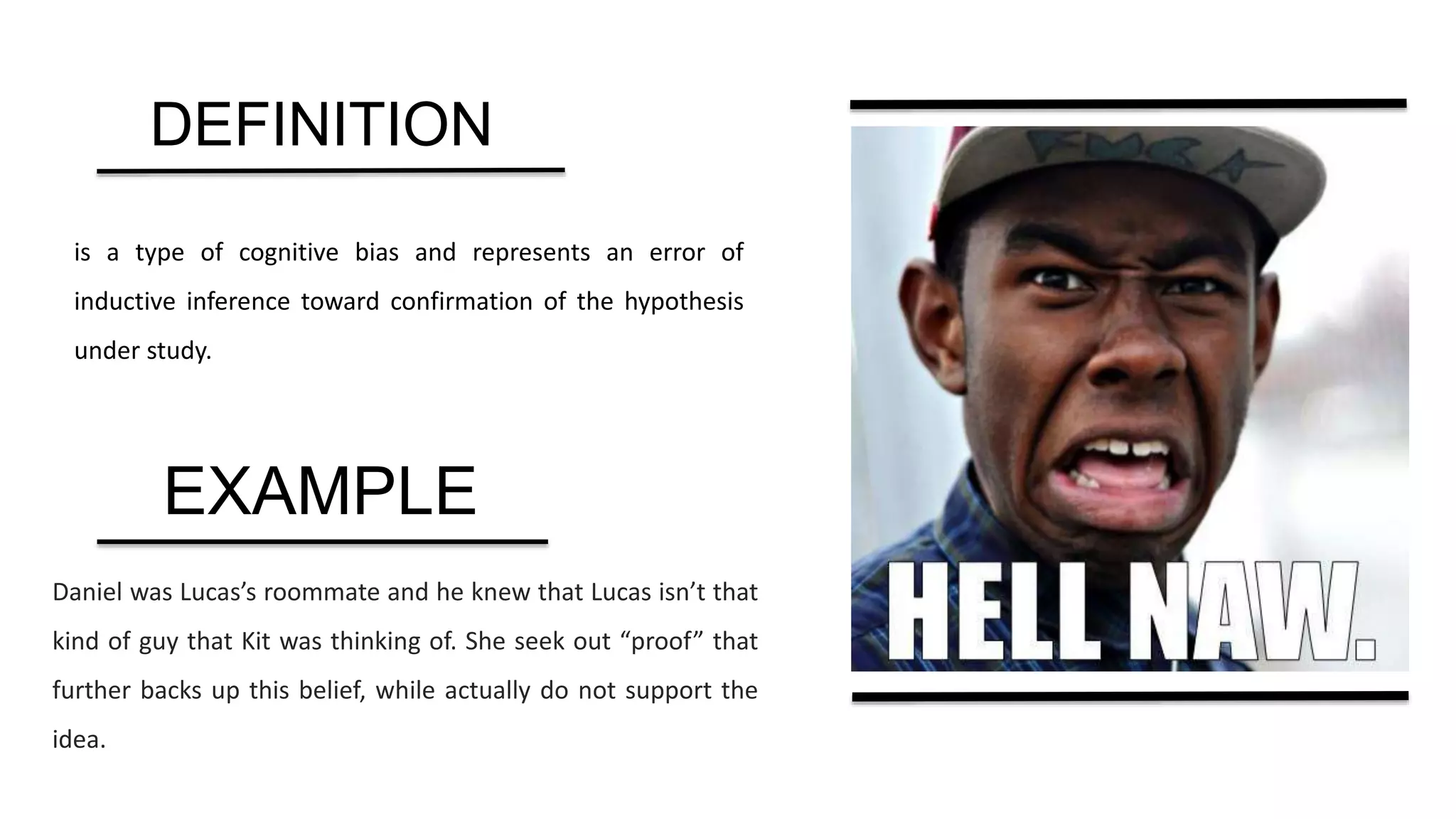 is a type of cognitive bias and represents an error of
inductive inference toward confirmation of the hypothesis
under study.
Daniel was Lucas’s roommate and he knew that Lucas isn’t that
kind of guy that Kit was thinking of. She seek out “proof” that
further backs up this belief, while actually do not support the
idea.
DEFINITION
EXAMPLE
 