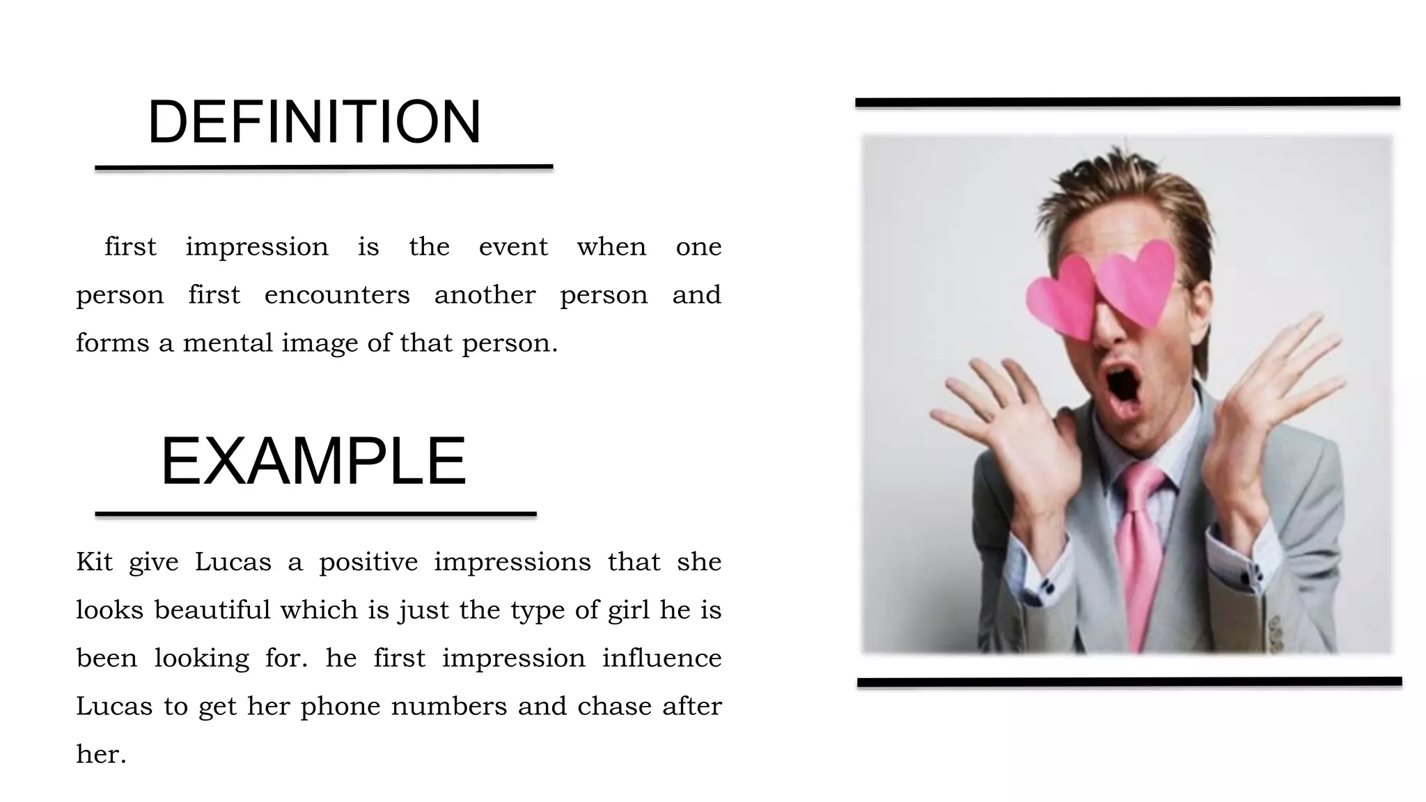 first impression is the event when one
person first encounters another person and
forms a mental image of that person.
Kit give Lucas a positive impressions that she
looks beautiful which is just the type of girl he is
been looking for. he first impression influence
Lucas to get her phone numbers and chase after
her.
DEFINITION
EXAMPLE
 