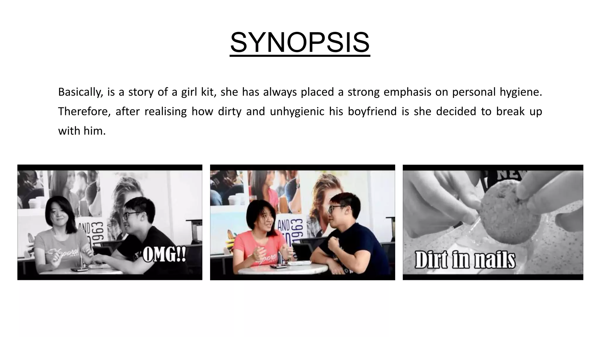 SYNOPSIS
Basically, is a story of a girl kit, she has always placed a strong emphasis on personal hygiene.
Therefore, after realising how dirty and unhygienic his boyfriend is she decided to break up
with him.
 