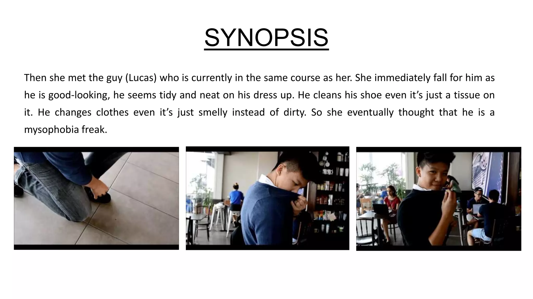 SYNOPSIS
Then she met the guy (Lucas) who is currently in the same course as her. She immediately fall for him as
he is good-looking, he seems tidy and neat on his dress up. He cleans his shoe even it’s just a tissue on
it. He changes clothes even it’s just smelly instead of dirty. So she eventually thought that he is a
mysophobia freak.
 