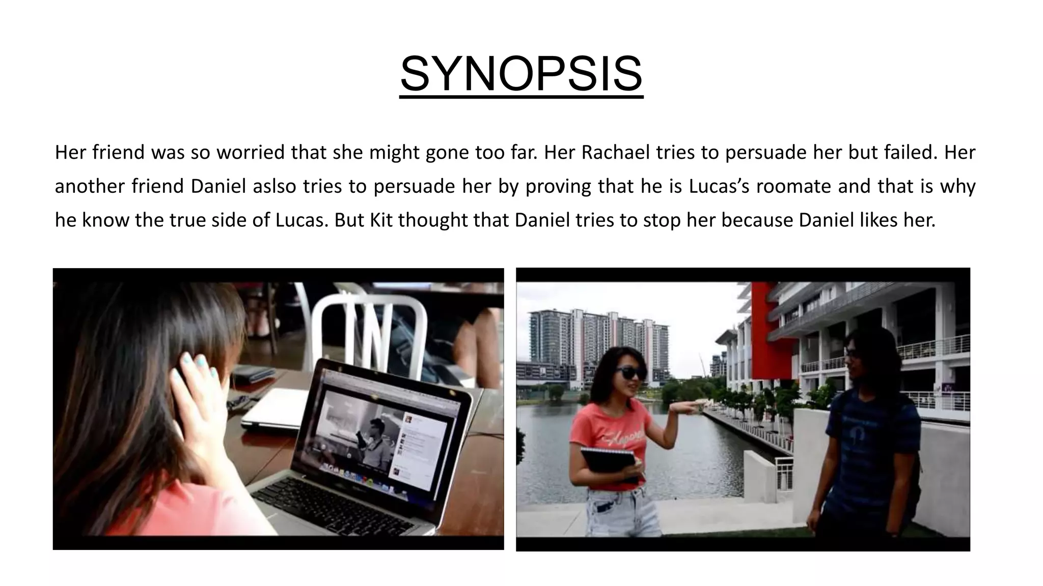 SYNOPSIS
Her friend was so worried that she might gone too far. Her Rachael tries to persuade her but failed. Her
another friend Daniel aslso tries to persuade her by proving that he is Lucas’s roomate and that is why
he know the true side of Lucas. But Kit thought that Daniel tries to stop her because Daniel likes her.
 
