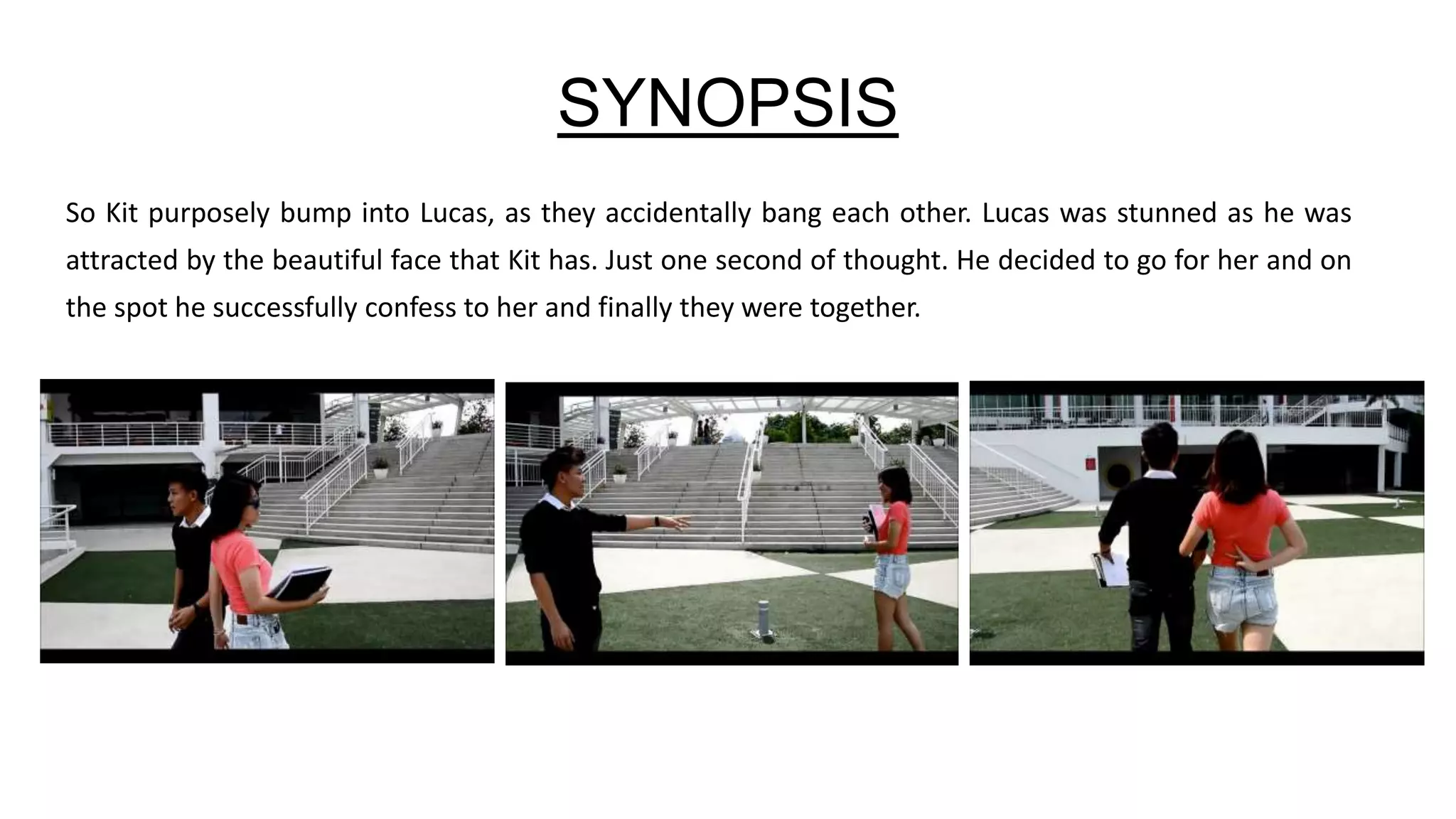 SYNOPSIS
So Kit purposely bump into Lucas, as they accidentally bang each other. Lucas was stunned as he was
attracted by the beautiful face that Kit has. Just one second of thought. He decided to go for her and on
the spot he successfully confess to her and finally they were together.
 