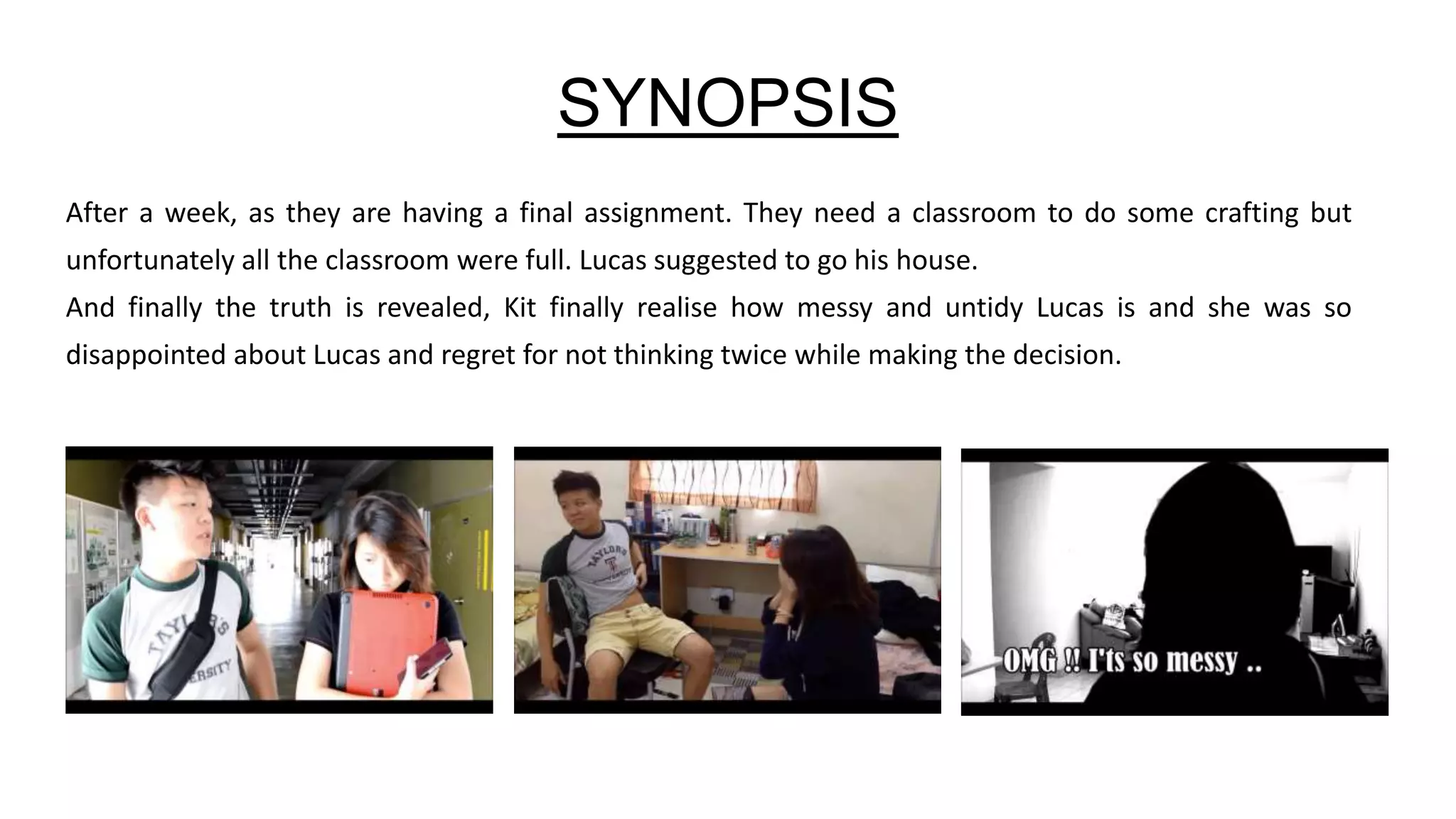 SYNOPSIS
After a week, as they are having a final assignment. They need a classroom to do some crafting but
unfortunately all the classroom were full. Lucas suggested to go his house.
And finally the truth is revealed, Kit finally realise how messy and untidy Lucas is and she was so
disappointed about Lucas and regret for not thinking twice while making the decision.
 