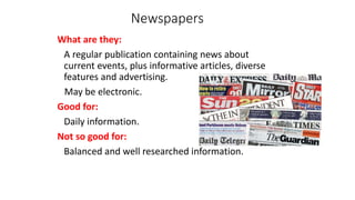 Newspapers
What are they:
A regular publication containing news about
current events, plus informative articles, diverse
features and advertising.
May be electronic.
Good for:
Daily information.
Not so good for:
Balanced and well researched information.
 