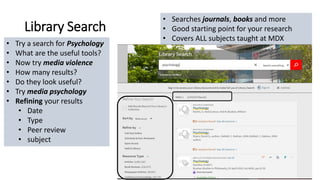 Library Search
• Searches journals, books and more
• Good starting point for your research
• Covers ALL subjects taught at MDX
• Try a search for Psychology
• What are the useful tools?
• Now try media violence
• How many results?
• Do they look useful?
• Try media psychology
• Refining your results
• Date
• Type
• Peer review
• subject
 