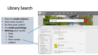 Library Search
• Now try media violence
• How many results?
• Do they look useful?
• Try media psychology
• Refining your results
• Date
• Type
• Peer review
• subject
 