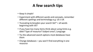 • Keep it simple!
• Experiment with different words and concepts, remember
different spellings and terminology e.g. US v UK
• Truncating to broaden your search Vet* = all words
beginning with VET
• If you have too many items think about using limits e.g.
date? Type of resource? Subject area?, Language
• Try the advanced search options most databases have
them
• Change databases – you won’t find everything in one
resource
A few search tips
 