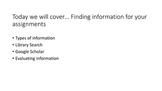 Today we will cover… Finding information for your
assignments
• Types of information
• Library Search
• Google Scholar
• Evaluating information
 