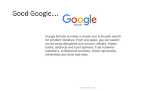 Good Google….
Presentation title
Google Scholar provides a simple way to broadly search
for scholarly literature. From one place, you can search
across many disciplines and sources: articles, theses,
books, abstracts and court opinions, from academic
publishers, professional societies, online repositories,
universities and other web sites
 