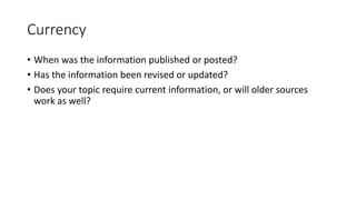Currency
• When was the information published or posted?
• Has the information been revised or updated?
• Does your topic require current information, or will older sources
work as well?
 