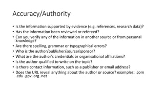 Accuracy/Authority
• Is the information supported by evidence (e.g. references, research data)?
• Has the information been reviewed or refereed?
• Can you verify any of the information in another source or from personal
knowledge?
• Are there spelling, grammar or typographical errors?
• Who is the author/publisher/source/sponsor?
• What are the author's credentials or organisational affiliations?
• Is the author qualified to write on the topic?
• Is there contact information, such as a publisher or email address?
• Does the URL reveal anything about the author or source? examples: .com
.edu .gov .org .net
 