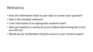 Relevancy
• Does the information relate to your topic or answer your question?
• Who is the intended audience?
• Is the information at an appropriate academic level?
• Have you looked at a variety of sources before determining this is one
you will use?
• Would you be comfortable citing this source in your research paper?
 