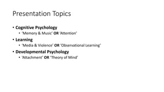 Presentation Topics
• Cognitive Psychology
• ‘Memory & Music’ OR ‘Attention’
• Learning
• ‘Media & Violence’ OR ‘Observational Learning’
• Developmental Psychology
• ‘Attachment’ OR ‘Theory of Mind’
 