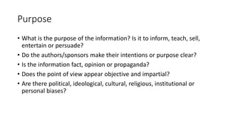 Purpose
• What is the purpose of the information? Is it to inform, teach, sell,
entertain or persuade?
• Do the authors/sponsors make their intentions or purpose clear?
• Is the information fact, opinion or propaganda?
• Does the point of view appear objective and impartial?
• Are there political, ideological, cultural, religious, institutional or
personal biases?
 
