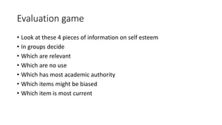 Evaluation game
• Look at these 4 pieces of information on self esteem
• In groups decide
• Which are relevant
• Which are no use
• Which has most academic authority
• Which items might be biased
• Which item is most current
 