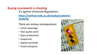 Buying coursework is cheating
It’s against University Regulations:
https://unihub.mdx.ac.uk/study/academic-
integrity
There are serious consequences:
• Unfair advantage
• Poor quality work
• Open to blackmail
• Suspension
• Degree cancelled
• Career prospects
 