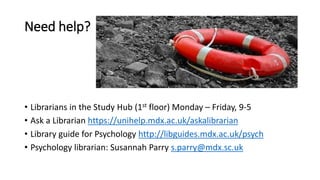 Need help?
• Librarians in the Study Hub (1st floor) Monday – Friday, 9-5
• Ask a Librarian https://unihelp.mdx.ac.uk/askalibrarian
• Library guide for Psychology http://libguides.mdx.ac.uk/psych
• Psychology librarian: Susannah Parry s.parry@mdx.sc.uk
 