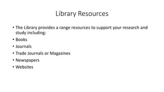 Library Resources
• The Library provides a range resources to support your research and
study including:
• Books
• Journals
• Trade Journals or Magazines
• Newspapers
• Websites
 