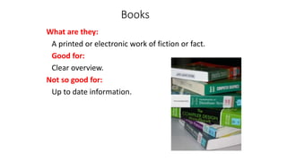 Books
What are they:
A printed or electronic work of fiction or fact.
Good for:
Clear overview.
Not so good for:
Up to date information.
 