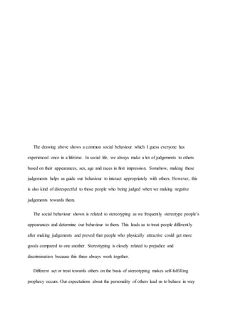 The drawing above shows a common social behaviour which I guess everyone has
experienced once in a lifetime. In social life, we always make a lot of judgements to others
based on their appearances, sex, age and races in first impression. Somehow, making these
judgements helps us guide our behaviour to interact appropriately with others. However, this
is also kind of disrespectful to those people who being judged when we making negative
judgements towards them.
The social behaviour shown is related to stereotyping as we frequently stereotype people’s
appearances and determine our behaviour to them. This leads us to treat people differently
after making judgements and proved that people who physically attractive could get more
goods compared to one another. Stereotyping is closely related to prejudice and
discrimination because this three always work together.
Different act or treat towards others on the basis of stereotyping makes self-fulfilling
prophecy occurs. Our expectations about the personality of others lead us to behave in way
 