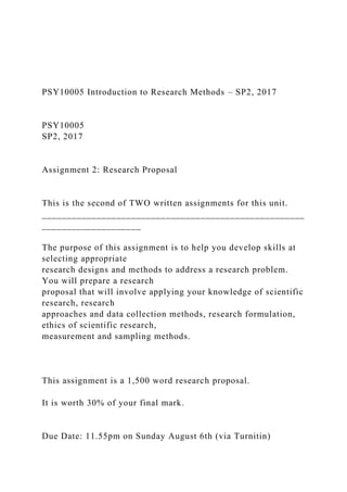 PSY10005 Introduction to Research Methods – SP2, 2017
PSY10005
SP2, 2017
Assignment 2: Research Proposal
This is the second of TWO written assignments for this unit.
_____________________________________________________
____________________
The purpose of this assignment is to help you develop skills at
selecting appropriate
research designs and methods to address a research problem.
You will prepare a research
proposal that will involve applying your knowledge of scientific
research, research
approaches and data collection methods, research formulation,
ethics of scientific research,
measurement and sampling methods.
This assignment is a 1,500 word research proposal.
It is worth 30% of your final mark.
Due Date: 11.55pm on Sunday August 6th (via Turnitin)
 