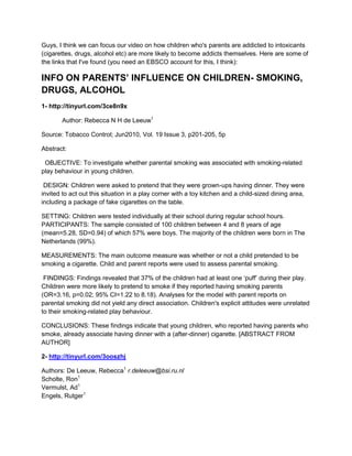 Guys, I think we can focus our video on how children who's parents are addicted to intoxicants (cigarettes, drugs, alcohol etc) are more likely to become addicts themselves. Here are some of the links that I've found (you need an EBSCO account for this, I think):<br />INFO ON PARENTS’ INFLUENCE ON CHILDREN- SMOKING, DRUGS, ALCOHOL<br />1- http://tinyurl.com/3ce8n9x<br />Author: Rebecca N H de Leeuw1<br />Source: Tobacco Control; Jun2010, Vol. 19 Issue 3, p201-205, 5p<br />Abstract: <br />  OBJECTIVE: To investigate whether parental smoking was associated with smoking-related play behaviour in young children.<br /> DESIGN: Children were asked to pretend that they were grown-ups having dinner. They were invited to act out this situation in a play corner with a toy kitchen and a child-sized dining area, including a package of fake cigarettes on the table. <br />SETTING: Children were tested individually at their school during regular school hours. PARTICIPANTS: The sample consisted of 100 children between 4 and 8 years of age (mean=5.28, SD=0.94) of which 57% were boys. The majority of the children were born in The Netherlands (99%). <br />MEASUREMENTS: The main outcome measure was whether or not a child pretended to be smoking a cigarette. Child and parent reports were used to assess parental smoking.<br /> FINDINGS: Findings revealed that 37% of the children had at least one ‘puff’ during their play. Children were more likely to pretend to smoke if they reported having smoking parents (OR=3.16, p=0.02; 95% CI=1.22 to 8.18). Analyses for the model with parent reports on parental smoking did not yield any direct association. Children's explicit attitudes were unrelated to their smoking-related play behaviour. <br />CONCLUSIONS: These findings indicate that young children, who reported having parents who smoke, already associate having dinner with a (after-dinner) cigarette. [ABSTRACT FROM AUTHOR]<br />2- http://tinyurl.com/3ooszhj<br />Authors: De Leeuw, Rebecca1 r.deleeuw@bsi.ru.nlScholte, Ron1Vermulst, Ad1Engels, Rutger1<br />Source: Psychology & Health; Oct2010, Vol. 25 Issue 8, p999-1021, 23p, 1 Diagram, 7 Charts, 1 Graph<br />Abstract: In this study, we tested to what extent smoking-specific parenting and changes in parenting are related to adolescents' smoking trajectories. Data were used from a four-wave prospective study including 428 adolescents (aged M = 15.2; SD = 0.60). Latent Class Growth Analyses were conducted to identify trajectories. Multinomial Logistic Regression Analyses were executed to examine the relations between parenting and class membership. Longitudinal cross-lagged models were tested to examine causal predominance between parenting and smoking. Four trajectories were found, consisting of Non-smokers, Increasers, Stable smokers and Decreasers. Quality of parental smoking-specific communication was strongly related to the membership in different trajectories. Along with the cross-lagged associations demonstrating that the quality of communication was predominantly related to future smoking rather than vice versa, these findings indicate that parents who talked about smoking in a constructive and respectful manner were more likely to have non-smoking children. In contrast, parents who talked often about smoking-related issues and increased these discussions over time were more likely to have smoking children; cross-lagged associations indicated that these findings could be best explained by children changing their parents. Having a non-smoking agreement was related to a lower risk in becoming a regular smoker. [ABSTRACT FROM AUTHOR]<br />3- http://tinyurl.com/4289xom<br />Authors: Laurie Chassin, PhD 1 , <br />Clark Presson, PhD 1 , <br />Jennifer Rose, PhD 2 , <br />Steven J. Sherman, PhD 2 and <br />Justin Prost 1 <br />Abstract: Objective: To examine the relation of parent smoking cessation to adolescent smoking and test its potential mediators. <br />Method: Participants were 446 adolescents and their parents who completed a computerized measure of implicit attitudes toward smoking and questionnaires assessing smoking, parenting, and explicit attitudes. <br />Results: Parental smoking cessation was associated with less adolescent smoking, except when the other parent currently smoked. In general, ex-smoking parents showed more antismoking socialization than did smoking parents. However, in children's reports, these effects were negated if the other parent (particularly the mother) smoked. Children's reports of parents' antismoking behavior partially mediated the relation between parental smoking and adolescent smoking. Although children's implicit and explicit attitudes were unrelated to parental smoking, mothers' implicit attitudes were related to both their own smoking and their child's smoking. <br />Conclusions: Parental smoking cessation may help lower risk for adolescent smoking. However, this benefit may be realized only if the other parent does not currently smoke. Antismoking parenting might be a useful focus in cessation interventions. <br />4- http://tinyurl.com/42wlavy<br />Authors:<br />Marmorstein, N. R.1 marmorst@camden.rutgers.eduIacono, W. G.2McGue, M.2<br />Source: Psychological Medicine; Jan2009, Vol. 39 Issue 1, p149-155, 7p<br />Abstract:<br />BackgroundPrevious research indicates that alcohol and drug dependence constitute aspects of a general vulnerability to externalizing disorders that accounts for much of the parent-offspring resemblance for these and related disorders. This study examined how adolescent offspring risk for externalizing psychopathology varies with respect to parental alcoholism and illicit drug dependence.MethodData from the Minnesota Twin Family Study, a community-based investigation of adolescents (age 17 years, n=1252) and their parents, were used. Lifetime diagnoses of alcohol and drug dependence (among both parents and offspring) and offspring attention deficit hyperactivity disorder, oppositional defiant disorder, conduct disorder, adult antisocial behavior, and nicotine dependence were assessed via structured interviews.ResultsParental alcohol dependence and parental drug dependence were similarly associated with increased risk for nearly all offspring disorders, with offspring of alcohol and drug-dependent parents having approximately 2?3 times the odds for developing a disorder by late adolescence compared to low-risk offspring. Compared to parental dependence on other illicit drugs, parental cannabis dependence was associated with weaker increased risk for offspring externalizing disorders.ConclusionsBoth parental alcohol and drug dependence are independently associated with an increased risk for a broad range of externalizing psychopathology among late-adolescent offspring. [ABSTRACT FROM AUTHOR]<br />5- http://tinyurl.com/3czoykn<br />Authors:<br />Mützell, Sture1<br />Source:<br />Child: Care, Health & Development; Sep/Oct1993, Vol. 19 Issue 5, p327-340, 14p, 2 Charts<br />bstract:<br />Some 211 male alcoholic in-patients were compared with a simple random sample of 200 men from Greater Stockholm. The group of male alcoholic in-patients and the random sample were sub-divided with respect to alcohol consumption and use of hepatotoxic drugs: (IA) men from the random sample with low or moderate alcohol consumption and no use of drugs (<em>n</em> = 169); (IB) men from the random sample with low or moderate alcohol consumption with use of drugs (<em>n</em> = 31); (IIA) alcoholic in-patients with use of alcohol but no drugs (<em>n</em> = 171); (IIB) alcoholic in-patients with use of alcohol and drugs (<em>n</em> - 40). Earlier and more severe alcohol-related and anti-social problems were found among subjects with an alcoholic parent than among subjects without an alcoholic parent. The highest level of problems was noted for subjects with alcoholism in both parents and among the alcoholic in-patients. Groups which resembled each other were the drug users in the alcoholic group and in the general sample. Both inherited and environmental factors are important determinants and many of these individuals have psycho-social problems as children and adults. The children of those adults who used alcohol in combination with drugs (UB) had most problems and the most severe problems. In the general population sample, those who used alcohol in combination with drugs (IB) had so many problems in the family and psycho-social problems themselves that they resembled the alcoholic in-patients and especially the group with high alcohol consumption in combination with drugs (IIB). A new finding is that the high-risk groups IB and IIB, who used both alcohol and drugs, had experienced a more disturbed school career and were more aggressive, had more nervous problems, and were more emotionally disturbed than the other groups. It is concluded that alcohol and drug use by parents may be predictive of future alcoholism in their children. [ABSTRACT FROM AUTHOR]<br />INFO ON INFLUENCE OF SIBLINGS/ROLE MODELS ON YOUNGER CHILDREN<br />6- http://tinyurl.com/3nsd6cg<br />Authors: Richard Needle1†, Hamilton McCubbin2, Marc Wilson3, Robert Reineck4, Amnon Lazar5 and Helen Mederer61986, Vol. 21, No. 7 , Pages 739-766 Drawing data from the first year of a longitudinal study of 508 families with focal adolescents aged 11 to 13 years and their older siblings (14 to 18 years), the investigators examined the influence of older siblings' drug-using attitudes and behaviors, in comparison with parental and peer drug-using attitudes and behaviors, on focal adolescents' nonuse and use of substances. Older siblings are frequently a source of drugs and use substances with their younger siblings, though peers remain the primary source and the most frequent cousers. For most substances, frequency of use was predicted by older sibling and peer substance use, each after controlling for the other. Parental drug use was found to be minimal in comparison to older siblings and peers. Findings relative to the potentially important role of older siblings in influencing their younger siblings' drug-using behavior are discussed.7- http://tinyurl.com/3fznlxl<br />Authors: Poelen, Evelien A. P.1 e.poelen@pwo.ru.nlScholte, Ron H. J.1Willemsen, Gonneke2Boomsma, Dorret I.2Engels, Rutger C. M. E.1<br />Source:<br />Alcohol & Alcoholism; Jul/Aug2007, Vol. 42 Issue 4, p362-369, 8p, 3 Charts<br />bstract:<br />Aims: The aim of this study was to examine whether the drinking habits of parents, siblings, and friends were related to regular drinking in adolescents and young adults, cross-sectionally as well as longitudinally. Methods: Data of 12-30-year- old twins from the Netherlands Twin Register were analysed. Information on regular drinking was collected in 1993, 1995, and 2000. Logistic regression analyses were conducted on cross-sectional data of 1993 (N = 3760), short-term longitudinal data of 1993-95 (N = 2919), and the long-term longitudinal data of 1993-2000 (N = 1779). Results: Results show that age, sex, and one's own previous drinking habits were important predictors of later-life regular drinking. Drinking habits of parents showed small but persistent positive associations. Alcohol use of the CO-twin was strongly related to alcohol use of the participants, especially in the cross-sectional analyses, while alcohol use of additional siblings other than the co-twin was relatively unimportant. Cross-sectionally, friends' alcohol use showed a high association with regular drinking, but this association decreased over time. Conclusion: Cross-sectional analyses showed that a substantial part (29%) of the variance in regular drinking habits of adolescents and young adults was explained by the drinking habits of family members and friends, in particular, by drinking of co-twins and friends. But, over time, drinking by family members and friends could only explain a relatively small part (4–5%) of the variance in adolescents' and young adults' alcohol use. [ABSTRACT FROM AUTHOR]<br />8- http://tinyurl.com/3rzbygp<br />Authors:<br />Kuntsche, Emmanuel1 ekuntsche@sfa-ispa.chGossrau-Breen, Diana2Gmel, Gerhard1,3,4<br />Source:<br />European Journal of Public Health; Aug2009, Vol. 19 Issue 4, p394-399, 6p, 2 Graphs<br />Abstract:<br />Background: It is common knowledge that alcohol use and violence in adolescence is interrelated. However, less is known about variables which modify the link between alcohol use and violent behaviours in adolescence. The present study investigates how the interaction of intraindividual [adolescent risky single occasion drinking (RSOD)], intrafamitial (risky drinking of older siblings) and extrafamilial (risky drinking among peers) alcohol-related risk factors contributes to adolescents' violence and delinquency. Methods: Multiple linear regression analyses including two- and three-way interactions were conducted based on a national representative sample of 3711 8-10th graders in Switzerland (mean age 15.0, SD=0.95) who had older siblings. Results: All three alcohol-related risk factors and the three-way interaction contributed significantly to the frequency of violence and delinquency. Adolescents who frequently engage in RSOD and have both drunken peers and drunken older siblings had the highest levels of violence and delinquency. Moreover, their association between own drinking and violence increased the steepest. Conclusion: The present study confirmed the occurrence of cumulative risk processes and demonstrated that excessive alcohol consumption among older siblings and peers represents a crucial contextual factor for the link between adolescents' risky drinking and violence and delinquency. For prevention, the findings suggest that a focus on peers alone may not be effective if the familial background is not taken into consideration. [ABSTRACT FROM AUTHOR]<br />