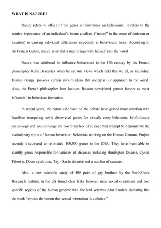 WHAT IS NATURE?
Nature refers to effect of the genes or hormones on behaviours. It refers to the
relative importance of an individual’s innate qualities (“nature” in the sense of nativism or
innatism) in causing individual differences especially in behavioural traits. According to
Sir Francis Galton, nature is all that a man brings with himself into the world
Nature was attributed to influence behaviours in the 17th century by the French
philosopher René Descartes when he set out views which held that we all, as individual
Human Beings, possess certain in-born ideas that underpin our approach to the world.
Also, the French philosopher Jean Jacques Roseau considered genetic factors as most
influential in behaviour formation.
In recent years, the nature side have of the debate have gained more attention with
headlines trumpeting newly discovered genes for virtually every behaviour. Evolutionary
psychology and socio-biology are two branches of science that attempt to demonstrate the
evolutionary roots of human behaviour. Scientists working on the Human Genome Project
recently discovered an estimated 100,000 genes in the DNA. They have been able to
identify genes responsible for varieties of diseases including Huntington Disease, Cystic
Fibrosis, Down syndrome, Tay - Sachs disease and a number of cancers.
Also, a new scientific study of 409 pairs of gay brothers by the NorthShore
Research Institute in the US found clear links between male sexual orientation and two
specific regions of the human genome with the lead scientist Alan Sanders declaring that
the work “erodes the notion that sexual orientation is a choice.”
 