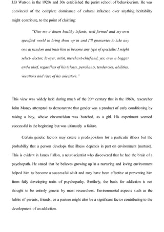J.B Watson in the 1920s and 30s established the purist school of behaviourism. He was
convinced of the complete dominance of cultural influence over anything heritability
might contribute, to the point of claiming:
“Give me a dozen healthy infants, well-formed and my own
specified world to bring them up in and I’ll guarantee to take any
one at random and train him to become any type of specialist I might
select- doctor, lawyer, artist, merchant-chief and, yes, even a beggar
and a thief, regardless of his talents, penchants, tendencies, abilities,
vocations and race of his ancestors.”
This view was widely held during much of the 20th century that in the 1960s, researcher
John Money attempted to demonstrate that gender was a product of early conditioning by
raising a boy, whose circumcision was botched, as a girl. His experiment seemed
successful in the beginning but was ultimately a failure.
Certain genetic factors may create a predisposition for a particular illness but the
probability that a person develops that illness depends in part on environment (nurture).
This is evident in James Fallon, a neuroscientist who discovered that he had the brain of a
psychopath. He stated that he believes growing up in a nurturing and loving environment
helped him to become a successful adult and may have been effective at preventing him
from fully developing traits of psychopathy. Similarly, the basis for addiction is not
thought to be entirely genetic by most researchers. Environmental aspects such as the
habits of parents, friends, or a partner might also be a significant factor contributing to the
development of an addiction.
 