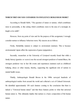WHICH THEN DO YOU CONSIDER TO INFLUENCE BEHAVIOUR MORE?
According to Donald Hebb, “The question of nature or nurture, which contributes
more to personality, is like asking which contributes more to the area of a rectangle; its
length or its width”.
However, from my point of view and for the purpose of this assignment, I strongly
consider nurture to influence behaviour more. My reasons are as follows:
Firstly, Heritability (nature) is subject to environment (nurture). This is because
environmental inputs affect the expression of genes (epigenetics).
Secondly, researchers at the University of Liverpool recently found that while a
family history (genetics or nature) was the second strongest predictor of mental illness, the
strongest predictor was in fact life events and experiences (nurture) such as childhood
bullying, abuse or other trauma, thereby, supporting the significant role of nurture in
mental health issues.
Thirdly, Anthropologist Donald Brown in the 1980s surveyed hundreds of
anthropological studies from around the world and collected a set of Cultural Universals.
He identified approximately 150 such features coming to the conclusion that there is
indeed a “Universal human nature” and that these features points to what that universal
human nature is. This ultimately implies that nurture is a basic composition of the human
nature.
 