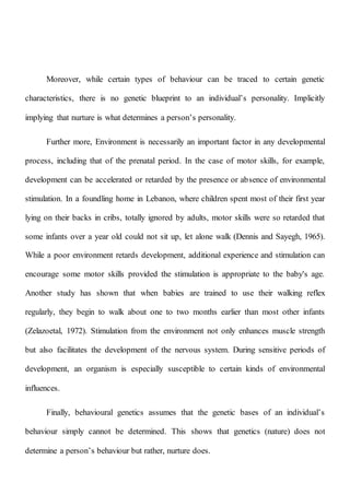 Moreover, while certain types of behaviour can be traced to certain genetic
characteristics, there is no genetic blueprint to an individual’s personality. Implicitly
implying that nurture is what determines a person’s personality.
Further more, Environment is necessarily an important factor in any developmental
process, including that of the prenatal period. In the case of motor skills, for example,
development can be accelerated or retarded by the presence or absence of environmental
stimulation. In a foundling home in Lebanon, where children spent most of their first year
lying on their backs in cribs, totally ignored by adults, motor skills were so retarded that
some infants over a year old could not sit up, let alone walk (Dennis and Sayegh, 1965).
While a poor environment retards development, additional experience and stimulation can
encourage some motor skills provided the stimulation is appropriate to the baby's age.
Another study has shown that when babies are trained to use their walking reflex
regularly, they begin to walk about one to two months earlier than most other infants
(Zelazoetal, 1972). Stimulation from the environment not only enhances muscle strength
but also facilitates the development of the nervous system. During sensitive periods of
development, an organism is especially susceptible to certain kinds of environmental
influences.
Finally, behavioural genetics assumes that the genetic bases of an individual’s
behaviour simply cannot be determined. This shows that genetics (nature) does not
determine a person’s behaviour but rather, nurture does.
 