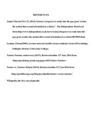 REFERENCES
James Vincent (Nov 21, 2014). Science. Largesteverstudy into the gay gene ‘erodes
the notion that sexualorientation is a choice.’ The Independent. Retrieved
from http://www.independent.co.uk/news/science/largest-ever-sudy-into-the-
gay-gene-erodes-the-notion-that-sexual-orientation-is-a-choice9875855.html
Lemma, Girma(2005). Lecture notes for health science students:GeneralPsychology.
Ethiopia: Defence University College.
Nature-Nurture controversy(2015). Retrievedonline 12th
Jan, 2016 from
/http://psychology.jrank.org/pages/442/Nature-Nurture/
Nature vs. Nurture Debate (2014). Retrievedonline 12th
Jan 2016 from
/http://goodtherapy.org/blog/psychpedia/nature-versus-nurture/
Wikipedia, the free encyclopaedia
 