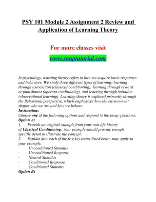PSY 101 Module 2 Assignment 2 Review and
Application of Learning Theory
For more classes visit
www.snaptutorial.com
In psychology, learning theory refers to how we acquire basic responses
and behaviors. We study three different types of learning: learning
through association (classical conditioning), learning through reward
or punishment (operant conditioning), and learning through imitation
(observational learning). Learning theory is explored primarily through
the Behavioral perspective, which emphasizes how the environment
shapes who we are and how we behave.
Instructions
Choose one of the following options and respond to the essay questions:
Option A:
1. Provide an original example from your own life history
of Classical Conditioning. Your example should provide enough
specific detail to illustrate the concept.
2. Explain how each of the five key terms listed below may apply to
your example.
· Unconditioned Stimulus
· Unconditioned Response
· Neutral Stimulus
· Conditioned Response
· Conditioned Stimulus
Option B:
 