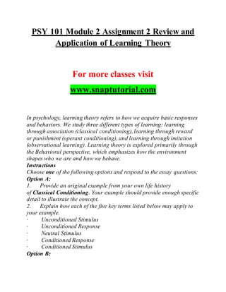PSY 101 Module 2 Assignment 2 Review and
Application of Learning Theory
For more classes visit
www.snaptutorial.com
In psychology, learning theory refers to how we acquire basic responses
and behaviors. We study three different types of learning: learning
through association (classical conditioning),learning through reward
or punishment (operant conditioning), and learning through imitation
(observational learning). Learning theory is explored primarily through
the Behavioral perspective, which emphasizes how the environment
shapes who we are and how we behave.
Instructions
Choose one of the following options and respond to the essay questions:
Option A:
1. Provide an original example from your own life history
of Classical Conditioning. Your example should provide enough specific
detail to illustrate the concept.
2. Explain how each of the five key terms listed below may apply to
your example.
· Unconditioned Stimulus
· Unconditioned Response
· Neutral Stimulus
· Conditioned Response
· Conditioned Stimulus
Option B:
 