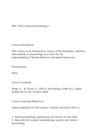 PSY 1010, General Psychology 1
Course Description
This course is an introductory survey of the principles, theories,
and methods of psychology as a basis for the
understanding of human behavior and mental processes.
Prerequisites
None
Course Textbook
Wade, C., & Tavris, C. (2011). Psychology (10th ed.). Upper
Saddle River, NJ: Prentice Hall.
Course Learning Objectives
Upon completion of this course, students should be able to:
1. Define psychology and discuss the history of the field.
2. Describe the research methodology used in the field of
psychology.
 