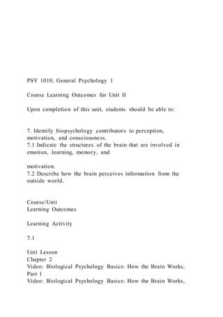 PSY 1010, General Psychology 1
Course Learning Outcomes for Unit II
Upon completion of this unit, students should be able to:
7. Identify biopsychology contributors to perception,
motivation, and consciousness.
7.1 Indicate the structures of the brain that are involved in
emotion, learning, memory, and
motivation.
7.2 Describe how the brain perceives information from the
outside world.
Course/Unit
Learning Outcomes
Learning Activity
7.1
Unit Lesson
Chapter 2
Video: Biological Psychology Basics: How the Brain Works,
Part 1
Video: Biological Psychology Basics: How the Brain Works,
 