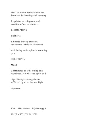 Most common neurotransmitter.
Involved in learning and memory.
Regulates development and
creation of nerve contacts.
ENDORPHINS
Euphoria
Released during exercise,
excitement, and sex. Produces
well-being and euphoria, reducing
pain.
SEROTONIN
Mood
Contributes to well-being and
happiness. Helps sleep cycle and
digestive system regulation.
Affected by exercise and light
exposure.
PSY 1010, General Psychology 4
UNIT x STUDY GUIDE
 