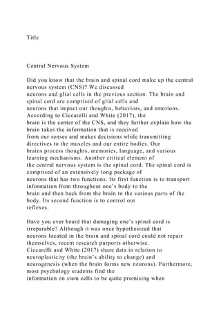 Title
Central Nervous System
Did you know that the brain and spinal cord make up the central
nervous system (CNS)? We discussed
neurons and glial cells in the previous section. The brain and
spinal cord are comprised of glial cells and
neurons that impact our thoughts, behaviors, and emotions.
According to Ciccarelli and White (2017), the
brain is the center of the CNS, and they further explain how the
brain takes the information that is received
from our senses and makes decisions while transmitting
directives to the muscles and our entire bodies. Our
brains process thoughts, memories, language, and various
learning mechanisms. Another critical element of
the central nervous system is the spinal cord. The spinal cord is
comprised of an extensively long package of
neurons that has two functions. Its first function is to transport
information from throughout one’s body to the
brain and then back from the brain to the various parts of the
body. Its second function is to control our
reflexes.
Have you ever heard that damaging one’s spinal cord is
irreparable? Although it was once hypothesized that
neurons located in the brain and spinal cord could not repair
themselves, recent research purports otherwise.
Ciccarelli and White (2017) share data in relation to
neuroplasticity (the brain’s ability to change) and
neurogenesis (when the brain forms new neurons). Furthermore,
most psychology students find the
information on stem cells to be quite promising when
 