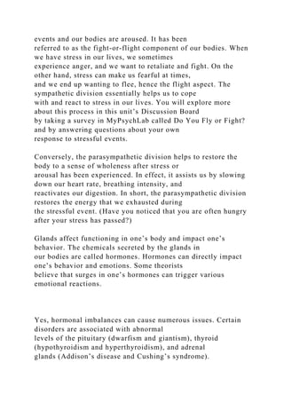 events and our bodies are aroused. It has been
referred to as the fight-or-flight component of our bodies. When
we have stress in our lives, we sometimes
experience anger, and we want to retaliate and fight. On the
other hand, stress can make us fearful at times,
and we end up wanting to flee, hence the flight aspect. The
sympathetic division essentially helps us to cope
with and react to stress in our lives. You will explore more
about this process in this unit’s Discussion Board
by taking a survey in MyPsychLab called Do You Fly or Fight?
and by answering questions about your own
response to stressful events.
Conversely, the parasympathetic division helps to restore the
body to a sense of wholeness after stress or
arousal has been experienced. In effect, it assists us by slowing
down our heart rate, breathing intensity, and
reactivates our digestion. In short, the parasympathetic division
restores the energy that we exhausted during
the stressful event. (Have you noticed that you are often hungry
after your stress has passed?)
Glands affect functioning in one’s body and impact one’s
behavior. The chemicals secreted by the glands in
our bodies are called hormones. Hormones can directly impact
one’s behavior and emotions. Some theorists
believe that surges in one’s hormones can trigger various
emotional reactions.
Yes, hormonal imbalances can cause numerous issues. Certain
disorders are associated with abnormal
levels of the pituitary (dwarfism and giantism), thyroid
(hypothyroidism and hyperthyroidism), and adrenal
glands (Addison’s disease and Cushing’s syndrome).
 