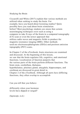 Studying the Brain
Ciccarelli and White (2017) explain that various methods are
utilized when seeking to study the brain. For
example, have you heard about lesioning studies? Quite
possibly have you read about brain stimulation
before? Most psychology students are aware that certain
neuroimaging techniques exist such as using a
computer to take X-rays of the brain in a computed tomography
(CT) scan or even the newer approach that
utilizes radio waves and magnetic fields to produce the
magnetic resonance imaging (MRI). Other methods
used are electroencephalograms (EEGs) and positron emission
topography (PET) scans.
In Chapter 2 of the eTextbook, brain structures are examined
and discussed. At the beginning of this lesson,
we saw that the brain regulates life, cognitive, and emotional
functions. Localization of function purports that
the various parts of the brain perform different functions. The
brain stem, cerebellum, thalamus,
hypothalamus, pituitary gland, amygdala, hippocampus, and
cerebrum are discussed in great detail in
Chapter 2 of the eTextbook. Although all parts have differing
functions, they often overlap to accomplish
Can you tell that you behave
differently when your hormone
levels have dipped or surged?
(Iqoncept, n.d.)
 