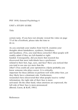 PSY 1010, General Psychology 6
UNIT x STUDY GUIDE
Title
certain tasks. If you have not already viewed the video on page
73 of the eTextbook, please take the time to
do so.
As you conclude your studies from Unit II, examine your
thoughts about handedness, eyedness, footedness,
and facedness. (Yes, you read those correctly!) Most people will
readily admit if they are left-handed or right-
handed. Consequently, did you know that research has
discovered that most individuals have a preference
related to their feet, legs, eyes, and face? Have you noticed that
you tend to use one eye more than the
other? (You could ask your optometrist.) Quite probably you
know someone who plays soccer. It is critically
important for these athletes to perform well with either foot, yet
they likely have a dominant side. Furthermore,
researchers have discovered that when people receive verbal
information, the right side of their face is more
activated. On the other hand, when emotions are expressed, the
left side of their face is more pronounced
(Borod, Caron, & Koff, 1981).
References
 