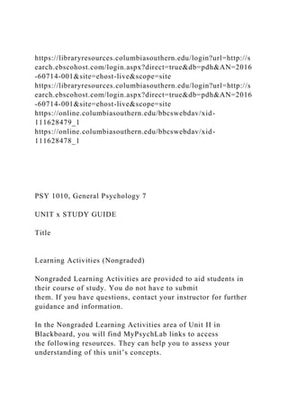 https://libraryresources.columbiasouthern.edu/login?url=http://s
earch.ebscohost.com/login.aspx?direct=true&db=pdh&AN=2016
-60714-001&site=ehost-live&scope=site
https://libraryresources.columbiasouthern.edu/login?url=http://s
earch.ebscohost.com/login.aspx?direct=true&db=pdh&AN=2016
-60714-001&site=ehost-live&scope=site
https://online.columbiasouthern.edu/bbcswebdav/xid-
111628479_1
https://online.columbiasouthern.edu/bbcswebdav/xid-
111628478_1
PSY 1010, General Psychology 7
UNIT x STUDY GUIDE
Title
Learning Activities (Nongraded)
Nongraded Learning Activities are provided to aid students in
their course of study. You do not have to submit
them. If you have questions, contact your instructor for further
guidance and information.
In the Nongraded Learning Activities area of Unit II in
Blackboard, you will find MyPsychLab links to access
the following resources. They can help you to assess your
understanding of this unit’s concepts.
 