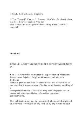 is a Test Yourself section. You can
take the quiz to assess your understanding of the Chapter 2
material.
9B18B017
DANONE: ADOPTING INTEGRATED REPORTING OR NOT?
(A)
Ken Mark wrote this case under the supervision of Professors
Diane-Laure Arjaliès, Delphine Gibassier, and Michelle
Rodrigue
solely to provide material for class discussion. The authors do
not intend to illustrate either effective or ineffective handling of
a
managerial situation. The authors may have disguised certain
names and other identifying information to protect
confidentiality.
This publication may not be transmitted, photocopied, digitized
or otherwise reproduced in any form or by any means without
 