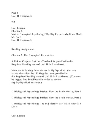 Part 2
Unit II Homework
7.2
Unit Lesson
Chapter 2
Video: Biological Psychology The Big Picture: My Brain Made
Me Do It
Unit II Homework
Reading Assignment
Chapter 2: The Biological Perspective
A link to Chapter 2 of the eTextbook is provided in the
Required Reading area of Unit II in Blackboard.
View the following three videos in MyPsychLab. You can
access the videos by clicking the links provided in
the Required Reading area of Unit II in Blackboard. (You must
be logged into Blackboard in order to access
any MyPsychLab features.)
ological Psychology Basics: How the Brain Works, Part 2
Do It
Unit Lesson
 