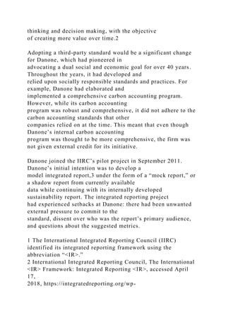 thinking and decision making, with the objective
of creating more value over time.2
Adopting a third-party standard would be a significant change
for Danone, which had pioneered in
advocating a dual social and economic goal for over 40 years.
Throughout the years, it had developed and
relied upon socially responsible standards and practices. For
example, Danone had elaborated and
implemented a comprehensive carbon accounting program.
However, while its carbon accounting
program was robust and comprehensive, it did not adhere to the
carbon accounting standards that other
companies relied on at the time. This meant that even though
Danone’s internal carbon accounting
program was thought to be more comprehensive, the firm was
not given external credit for its initiative.
Danone joined the IIRC’s pilot project in September 2011.
Danone’s initial intention was to develop a
model integrated report,3 under the form of a “mock report,” or
a shadow report from currently available
data while continuing with its internally developed
sustainability report. The integrated reporting project
had experienced setbacks at Danone: there had been unwanted
external pressure to commit to the
standard, dissent over who was the report’s primary audience,
and questions about the suggested metrics.
1 The International Integrated Reporting Council (IIRC)
identified its integrated reporting framework using the
abbreviation “<IR>.”
2 International Integrated Reporting Council, The International
<IR> Framework: Integrated Reporting <IR>, accessed April
17,
2018, https://integratedreporting.org/wp-
 
