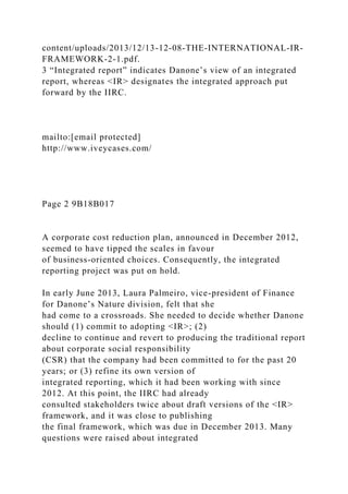 content/uploads/2013/12/13-12-08-THE-INTERNATIONAL-IR-
FRAMEWORK-2-1.pdf.
3 “Integrated report” indicates Danone’s view of an integrated
report, whereas <IR> designates the integrated approach put
forward by the IIRC.
mailto:[email protected]
http://www.iveycases.com/
Page 2 9B18B017
A corporate cost reduction plan, announced in December 2012,
seemed to have tipped the scales in favour
of business-oriented choices. Consequently, the integrated
reporting project was put on hold.
In early June 2013, Laura Palmeiro, vice-president of Finance
for Danone’s Nature division, felt that she
had come to a crossroads. She needed to decide whether Danone
should (1) commit to adopting <IR>; (2)
decline to continue and revert to producing the traditional report
about corporate social responsibility
(CSR) that the company had been committed to for the past 20
years; or (3) refine its own version of
integrated reporting, which it had been working with since
2012. At this point, the IIRC had already
consulted stakeholders twice about draft versions of the <IR>
framework, and it was close to publishing
the final framework, which was due in December 2013. Many
questions were raised about integrated
 